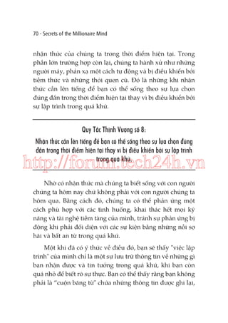 70 - Secrets of the Millionaire Mind

nhận thức của chúng ta trong thời điểm hiện tại. Trong
phần lớn trường hợp còn lại, chúng ta hành xử như những
người máy, phản xạ một cách tự động và bị điều khiển bởi
tiềm thức và những thói quen cũ. Đó là những khi nhận
thức cần lên tiếng để bạn có thể sống theo sự lựa chọn
đúng đắn trong thời điểm hiện tại thay vì bị điều khiển bởi
sự lập trình trong quá khứ.

Quy Tắc Thịnh Vượng số 8:
Nhận thức cần lên tiếng để bạn có thể sống theo sự lựa chọn đúng
đắn trong thời điểm hiện tại thay vì bị điều khiển bởi sự lập trình
trong quá khứ.

http://forum.tech24h.vn
Nhờ có nhận thức mà chúng ta biết sống với con người
chúng ta hôm nay chứ không phải với con người chúng ta
hôm qua. Bằng cách đó, chúng ta có thể phản ứng một
cách phù hợp với các tình huống, khai thác hết mọi kỹ
năng và tài nghệ tiềm tàng của mình, tránh sự phản ứng bị
động khi phải đối diện với các sự kiện bằng những nỗi sợ
hãi và bất an từ trong quá khứ.
Một khi đã có ý thức về điều đó, bạn sẽ thấy "việc lập
trình" của mình chỉ là một sự lưu trữ thông tin về những gì
bạn nhận được và tin tưởng trong quá khứ, khi bạn còn
quá nhỏ để biết rõ sự thực. Bạn có thể thấy rằng bạn không
phải là “cuộn băng từ" chứa những thông tin được ghi lại,

 