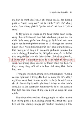 Bí Mật Tư Duy Triệu Phú - 71

mà bạn là chính chiếc máy ghi thông tin ấy. Bạn không
phải là “nước trong cốc” mà là chính “chiếc cốc” đựng
nước. Bạn không phải là “phần mềm” mà bạn là “phần
cứng”.
Ở đây yếu tố di truyền có thể đóng vai trò quan trọng,
cũng như các khía cạnh tinh thần vẫn luôn giữ một vai trò
nhất định, song phần lớn những gì định hình nên con
người bạn lại xuất phát từ thông tin và những niềm tin của
người khác. Niềm tin không nhất thiết phải đúng hoặc sai,
thật hoặc giả, và dù giá trị của nó là gì đi nữa thì niềm tin
vẫn là những ý kiến được lặp đi lặp lại và truyền từ thế hệ
này sang thế hệ khác rồi đến với bạn. Biết được điều đó,
bạn hãy tỉnh táo lựa chọn để từ bỏ tất cả niềm tin hay cách
sống nào không phục vụ cho sự thành công của bạn, và
thay chúng bằng một niềm tin hay cách sống khác thích
hợp hơn.

http://forum.tech24h.vn
Trong các khóa học, chúng tôi vẫn thường nói: “Không
có suy nghĩ nào ở trong đầu bạn là miễn phí cả”. Mỗi ý
nghĩ bạn có sẽ hoặc là một sự đầu tư, hoặc là một khoản
chi phí. Nó sẽ đẩy bạn đến gần hoặc kéo bạn xa khỏi thành
công. Nó sẽ làm bạn mạnh hơn hoặc yếu đi. Vì thế, bạn cần
thật tỉnh táo lựa chọn những suy nghĩ và niềm tin của
mình.
Hãy nhận thức rõ rằng những ý nghĩ và niềm tin của
bạn không phải là bạn, chúng không nhất thiết phải gắn
liền với bạn. Chúng chỉ quý giá nếu bạn tin chúng là thế,

 