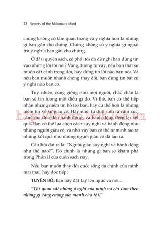 72 - Secrets of the Millionaire Mind

chúng không có tầm quan trọng và ý nghĩa hơn là những
gì bạn gắn cho chúng. Chúng không có ý nghĩa gì ngoại
trừ ý nghĩa bạn gắn cho chúng.
Ở đầu quyển sách, có phải tôi đã đề nghị bạn đừng tin
vào những lời tôi nói? Vâng, tương tự vậy, nếu bạn thật sự
muốn cất cánh trong đời, hãy đừng tin lời nào bạn nói. Và
nếu bạn muốn nhanh chóng thay đổi, bạn đừng tin bất cứ
ý nghĩ nào bạn có.
Tuy nhiên, cũng giống như mọi người, chắc chắn là
bạn sẽ tin tưởng một điều gì đó. Vì thế, bạn có thể tiếp
nhận những niềm tin hỗ trợ bạn, hay cụ thể hơn là những
niềm tin về sự giàu có. Hãy nhớ: tư duy sinh ra cảm xúc,
cảm xúc đưa đến hành động, và hành động đem lại kết
quả. Bạn có thể lựa chọn cách suy nghĩ và hành động như
những người giàu có, và nhờ vậy bạn có thể tự mình tạo ra
những kết quả như những người giàu có đã tạo ra.

http://forum.tech24h.vn
Câu hỏi đặt ra là: “Người giàu suy nghĩ và hành động
như thế nào?”. Đó chính là những gì bạn sẽ khám phá
trong Phần II của cuốn sách này.
Nếu bạn muốn thay đổi cuộc sống tài chính của mình
mãi mãi, hãy đọc tiếp!
TUYÊN BỐ: Bạn hãy đặt tay lên ngực và nói...
“Tôi quan sát những ý nghĩ của mình và chỉ làm theo
những gì tăng cường sức mạnh cho tôi.”

 