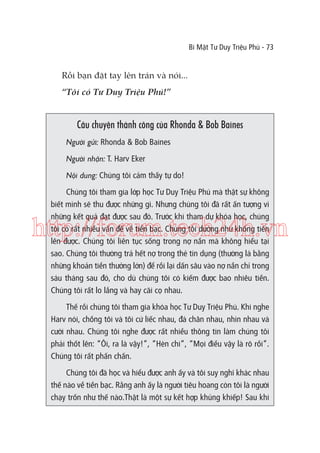 Bí Mật Tư Duy Triệu Phú - 73

Rồi bạn đặt tay lên trán và nói...
“Tôi có Tư Duy Triệu Phú!”

Câu chuyện thành công của Rhonda & Bob Baines
Người gửi: Rhonda & Bob Baines
Người nhận: T. Harv Eker
Nội dung: Chúng tôi cảm thấy tự do!
Chúng tôi tham gia lớp học Tư Duy Triệu Phú mà thật sự không
biết mình sẽ thu được những gì. Nhưng chúng tôi đã rất ấn tượng vì
những kết quả đạt được sau đó. Trước khi tham dự khóa học, chúng
tôi có rất nhiều vấn đề về tiền bạc. Chúng tôi dường như không tiến
lên được. Chúng tôi liên tục sống trong nợ nần mà không hiểu tại
sao. Chúng tôi thường trả hết nợ trong thẻ tín dụng (thường là bằng
những khoản tiền thưởng lớn) để rồi lại dấn sâu vào nợ nần chỉ trong
sáu tháng sau đó, cho dù chúng tôi có kiếm được bao nhiêu tiền.
Chúng tôi rất lo lắng và hay cãi cọ nhau.

http://forum.tech24h.vn
Thế rồi chúng tôi tham gia khóa học Tư Duy Triệu Phú. Khi nghe
Harv nói, chồng tôi và tôi cứ liếc nhau, đá chân nhau, nhìn nhau và
cười nhau. Chúng tôi nghe được rất nhiều thông tin làm chúng tôi
phải thốt lên: “Ôi, ra là vậy!”, “Hèn chi”, “Mọi điều vậy là rõ rồi”.
Chúng tôi rất phấn chấn.
Chúng tôi đã học và hiểu được anh ấy và tôi suy nghĩ khác nhau
thế nào về tiền bạc. Rằng anh ấy là người tiêu hoang còn tôi là người
chạy trốn như thế nào.Thật là một sự kết hợp khủng khiếp! Sau khi

 