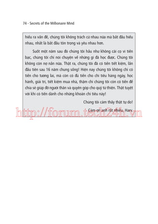 74 - Secrets of the Millionaire Mind

hiểu ra vấn đề, chúng tôi không trách cứ nhau nữa mà bắt đầu hiểu
nhau, nhất là bắt đầu tôn trọng và yêu nhau hơn.
Suốt một năm sau đó chúng tôi hầu như không cãi cọ vì tiền
bạc, chúng tôi chỉ nói chuyện về những gì đã học được. Chúng tôi
không còn nợ nần nữa. Thật ra, chúng tôi đã có tiền tiết kiệm, lần
đầu tiên sau 16 năm chung sống! Hiện nay chúng tôi không chỉ có
tiền cho tương lai, mà còn có đủ tiền cho chi tiêu hàng ngày, học
hành, giải trí, tiết kiệm mua nhà, thậm chí chúng tôi còn có tiền để
chia sẻ giúp đỡ người thân và quyên góp cho quỹ từ thiện. Thật tuyệt
vời khi có tiền dành cho những khoản chi tiêu này!
Chúng tôi cảm thấy thật tự do!

http://forum.tech24h.vn
Cảm ơn anh rất nhiều, Harv.

 