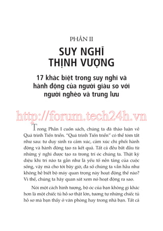 PHẦN II

SUY NGHĨ
THỊNH VƯỢNG
17 khác biệt trong suy nghĩ và
hành động của người giàu so với
người nghèo và trung lưu

http://forum.tech24h.vn
Trong Phần I cuốn sách, chúng ta đã thảo luận về
Quá trình Tiến triển. “Quá trình Tiến triển” có thể tóm tắt
như sau: tư duy sinh ra cảm xúc, cảm xúc chi phối hành
động và hành động tạo ra kết quả. Tất cả đều bắt đầu từ
những ý nghĩ được tạo ra trong trí óc chúng ta. Thật kỳ
diệu khi trí não ta gần như là yếu tố nền tảng của cuộc
sống, vậy mà cho tới bây giờ, đa số chúng ta vẫn hầu như
không hề biết bộ máy quan trọng này hoạt động thế nào?
Vì thế, chúng ta hãy quan sát xem nó hoạt động ra sao.
Nói một cách hình tượng, bộ óc của bạn không gì khác
hơn là một chiếc tủ hồ sơ thật lớn, tương tự những chiếc tủ
hồ sơ mà bạn thấy ở văn phòng hay trong nhà bạn. Tất cả

 
