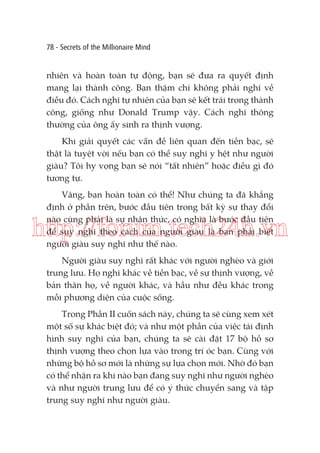 78 - Secrets of the Millionaire Mind

nhiên và hoàn toàn tự động, bạn sẽ đưa ra quyết định
mang lại thành công. Bạn thậm chí không phải nghĩ về
điều đó. Cách nghĩ tự nhiên của bạn sẽ kết trái trong thành
công, giống như Donald Trump vậy. Cách nghĩ thông
thường của ông ấy sinh ra thịnh vượng.
Khi giải quyết các vấn đề liên quan đến tiền bạc, sẽ
thật là tuyệt vời nếu bạn có thể suy nghĩ y hệt như người
giàu? Tôi hy vọng bạn sẽ nói “tất nhiên” hoặc điều gì đó
tương tự.
Vâng, bạn hoàn toàn có thể! Như chúng ta đã khẳng
định ở phần trên, bước đầu tiên trong bất kỳ sự thay đổi
nào cũng phải là sự nhận thức, có nghĩa là bước đầu tiên
để suy nghĩ theo cách của người giàu là bạn phải biết
người giàu suy nghĩ như thế nào.

http://forum.tech24h.vn
Người giàu suy nghĩ rất khác với người nghèo và giới
trung lưu. Họ nghĩ khác về tiền bạc, về sự thịnh vượng, về
bản thân họ, về người khác, và hầu như đều khác trong
mỗi phương diện của cuộc sống.
Trong Phần II cuốn sách này, chúng ta sẽ cùng xem xét
một số sự khác biệt đó; và như một phần của việc tái định
hình suy nghĩ của bạn, chúng ta sẽ cài đặt 17 bộ hồ sơ
thịnh vượng theo chọn lựa vào trong trí óc bạn. Cùng với
những bộ hồ sơ mới là những sự lựa chọn mới. Nhờ đó bạn
có thể nhận ra khi nào bạn đang suy nghĩ như người nghèo
và như người trung lưu để có ý thức chuyển sang và tập
trung suy nghĩ như người giàu.

 