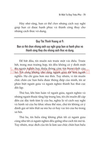 Bí Mật Tư Duy Triệu Phú - 79

Hãy nhớ rằng, bạn có thể chọn những cách suy nghĩ
giúp bạn có được hạnh phúc và thành công thay cho
những cách thức vô dụng.

Quy Tắc Thịnh Vượng số 9:
Bạn có thể chọn những cách suy nghĩ giúp bạn có hạnh phúc và
thành công thay cho những cách thức vô dụng.
Để bắt đầu, tôi muốn nói trước một vài điều. Trước
hết, trong mọi trường hợp, tôi đều không có ý định miệt
thị người nghèo hay thiếu thông cảm với hoàn cảnh của
họ. Tôi cũng không cho rằng người giàu tốt hơn người
nghèo. Họ chỉ giàu hơn mà thôi. Tuy nhiên, vì tôi muốn
chắc chắn các bạn hiểu được thông điệp của mình, tôi sẽ
phân biệt người giàu và người nghèo thành hai thái cực
đối lập.

http://forum.tech24h.vn
Thứ hai, khi bàn luận về người giàu, người nghèo và
những người thuộc tầng lớp trung lưu, tôi chỉ muốn đề cập
đến các đặc tính tâm lý của họ, nghĩa là về cách suy nghĩ
và hành xử của họ khác nhau thế nào, chứ tôi không có ý
đánh giá số tiền thật sự mà họ có hay vai trò của họ trong
xã hội.
Thứ ba, tôi hiểu rằng không phải tất cả người giàu
cũng như tất cả người nghèo đều giống như cách tôi mô tả.
Tuy nhiên, mục đích của tôi là làm sao chắc chắn bạn hiểu

 