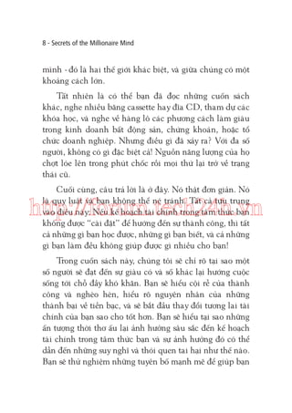 8 - Secrets of the Millionaire Mind

mình - đó là hai thế giới khác biệt, và giữa chúng có một
khoảng cách lớn.
Tất nhiên là có thể bạn đã đọc những cuốn sách
khác, nghe nhiều băng cassette hay đĩa CD, tham dự các
khóa học, và nghe về hàng lô các phương cách làm giàu
trong kinh doanh bất động sản, chứng khoán, hoặc tổ
chức doanh nghiệp. Nhưng điều gì đã xảy ra? Với đa số
người, không có gì đặc biệt cả! Nguồn năng lượng của họ
chợt lóe lên trong phút chốc rồi mọi thứ lại trở về trạng
thái cũ.
Cuối cùng, câu trả lời là ở đây. Nó thật đơn giản. Nó
là quy luật và bạn không thể né tránh. Tất cả tựu trung
vào điều này: Nếu kế hoạch tài chính trong tâm thức bạn
không được “cài đặt” để hướng đến sự thành công, thì tất
cả những gì bạn học được, những gì bạn biết, và cả những
gì bạn làm đều không giúp được gì nhiều cho bạn!

http://forum.tech24h.vn
Trong cuốn sách này, chúng tôi sẽ chỉ rõ tại sao một
số người sẽ đạt đến sự giàu có và số khác lại hướng cuộc
sống tới chỗ đầy khó khăn. Bạn sẽ hiểu cội rễ của thành
công và nghèo hèn, hiểu rõ nguyên nhân của những
thành bại về tiền bạc, và sẽ bắt đầu thay đổi tương lai tài
chính của bạn sao cho tốt hơn. Bạn sẽ hiểu tại sao những
ấn tượng thời thơ ấu lại ảnh hưởng sâu sắc đến kế hoạch
tài chính trong tâm thức bạn và sự ảnh hưởng đó có thể
dẫn đến những suy nghĩ và thói quen tai hại như thế nào.
Bạn sẽ thử nghiệm những tuyên bố mạnh mẽ để giúp bạn

 