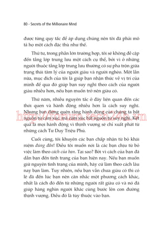 80 - Secrets of the Millionaire Mind

được từng quy tắc để áp dụng chúng nên tôi đã phải mô
tả họ một cách đặc thù như thế.
Thứ tư, trong phần lớn trường hợp, tôi sẽ không đề cập
đến tầng lớp trung lưu một cách cụ thể, bởi vì ở những
người thuộc tầng lớp trung lưu thường có sự pha trộn giữa
trạng thái tâm lý của người giàu và người nghèo. Một lần
nữa, mục đích của tôi là giúp bạn nhận thức về vị trí của
mình để qua đó giúp bạn suy nghĩ theo cách của người
giàu nhiều hơn, nếu bạn muốn trở nên giàu có.
Thứ năm, nhiều nguyên tắc ở đây liên quan đến các
thói quen và hành động nhiều hơn là cách suy nghĩ.
Nhưng bạn đừng quên rằng hành động của chúng ta bắt
nguồn từ cảm xúc, mà cảm xúc bắt nguồn từ suy nghĩ. Kết
quả là mọi hành động vì thịnh vượng sẽ chỉ xuất phát từ
những cách Tư Duy Triệu Phú.

http://forum.tech24h.vn
Cuối cùng, tôi khuyên các bạn chấp nhận từ bỏ khái
niệm đúng đắn! Điều tôi muốn nói là các bạn chịu từ bỏ
việc làm theo cách của bạn. Tại sao? Bởi vì cách của bạn đã
dẫn bạn đến tình trạng của bạn hiện nay. Nếu bạn muốn
giữ nguyên tình trạng của mình, hãy cứ làm theo cách lâu
nay bạn làm. Tuy nhiên, nếu bạn vẫn chưa giàu có thì có
lẽ đã đến lúc bạn nên cân nhắc một phương cách khác,
nhất là cách đó đến từ những người rất giàu có và nó đã
giúp hàng nghìn người khác cùng bước lên con đường
thịnh vượng. Điều đó là tùy thuộc vào bạn.

 
