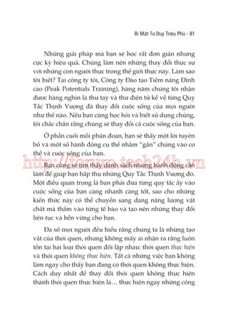 Bí Mật Tư Duy Triệu Phú - 81

Những giải pháp mà bạn sẽ học rất đơn giản nhưng
cực kỳ hiệu quả. Chúng làm nên những thay đổi thực sự
với những con người thực trong thế giới thực này. Làm sao
tôi biết? Tại công ty tôi, Công ty Đào tạo Tiềm năng Đỉnh
cao (Peak Potentials Training), hàng năm chúng tôi nhận
được hàng nghìn lá thư tay và thư điện tử kể về từng Quy
Tắc Thịnh Vượng đã thay đổi cuộc sống của mọi người
như thế nào. Nếu bạn cũng học hỏi và biết sử dụng chúng,
tôi chắc chắn rằng chúng sẽ thay đổi cả cuộc sống của bạn.
Ở phần cuối mỗi phân đoạn, bạn sẽ thấy một lời tuyên
bố và một số hành động cụ thể nhằm “gắn” chúng vào cơ
thể và cuộc sống của bạn.

http://forum.tech24h.vn
Bạn cũng sẽ tìm thấy danh sách những hành động cần
làm để giúp bạn hấp thụ những Quy Tắc Thịnh Vượng đó.
Một điều quan trọng là bạn phải đưa từng quy tắc ấy vào
cuộc sống của bạn càng nhanh càng tốt, sao cho những
kiến thức này có thể chuyển sang dạng năng lượng vật
chất mà thấm vào từng tế bào và tạo nên những thay đổi
liên tục và bền vững cho bạn.

Đa số mọi người đều hiểu rằng chúng ta là những tạo
vật của thói quen, nhưng không mấy ai nhận ra rằng luôn
tồn tại hai loại thói quen đối lập nhau: thói quen thực hiện
và thói quen không thực hiện. Tất cả những việc bạn không
làm ngay cho thấy bạn đang có thói quen không thực hiện.
Cách duy nhất để thay đổi thói quen không thực hiện
thành thói quen thực hiện là… thực hiện ngay những công

 