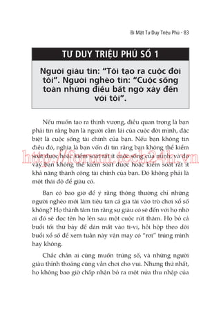 Bí Mật Tư Duy Triệu Phú - 83

TƯ DUY TRIỆU PHÚ SỐ 1
Người giàu tin: “Tôi tạo ra cuộc đời
tôi”. Người nghèo tin: “Cuộc sống
toàn những điều bất ngờ xảy đến
với tôi”.
Nếu muốn tạo ra thịnh vượng, điều quan trọng là bạn
phải tin rằng bạn là người cầm lái của cuộc đời mình, đặc
biệt là cuộc sống tài chính của bạn. Nếu bạn không tin
điều đó, nghĩa là bạn vốn dĩ tin rằng bạn không thể kiểm
soát được hoặc kiểm soát rất ít cuộc sống của mình, và do
vậy bạn không thể kiểm soát được hoặc kiểm soát rất ít
khả năng thành công tài chính của bạn. Đó không phải là
một thái độ để giàu có.

http://forum.tech24h.vn
Bạn có bao giờ để ý rằng thông thường chỉ những
người nghèo mới làm tiêu tan cả gia tài vào trò chơi xổ số
không? Họ thành tâm tin rằng sự giàu có sẽ đến với họ nhờ
ai đó sẽ đọc tên họ lên sau một cuộc rút thăm. Họ bỏ cả
buổi tối thứ bảy để dán mắt vào ti-vi, hồi hộp theo dõi
buổi xổ số để xem tuần này vận may có “rơi” trúng mình
hay không.
Chắc chắn ai cũng muốn trúng số, và những người
giàu thỉnh thoảng cũng vẫn chơi cho vui. Nhưng thứ nhất,
họ không bao giờ chấp nhận bỏ ra một nửa thu nhập của

 