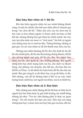 Bí Mật Tư Duy Triệu Phú - 85

Dấu hiệu Nạn nhân số 1: Đổ lỗi
Khi tìm hiểu nguyên nhân tại sao mình không thành
công về mặt tài chính, hầu hết nạn nhân đều là chuyên gia
trong “trò chơi đổ lỗi.” Điều chủ yếu của trò chơi này là
tìm xem có bao nhiêu người và hoàn cảnh mà bạn có thể
kết tội, nhưng không bao giờ nhìn lại chính mình. Sự việc
này tựa như một cơn mưa và “trút nước” lên bất cứ người
nào chẳng may lại có mặt tại đấy. Thông thường, những ai
gần gũi với các nạn nhân sẽ dễ trở thành mục tiêu của họ.
Những nạn nhân thường đổ lỗi cho nền kinh tế, họ đổ
lỗi cho chính phủ, đổ lỗi cho thị trường chứng khoán, đổ lỗi
cho những người môi giới, đổ lỗi cho chủ, cho người làm
thuê của họ, cho quản lý, cho trưởng phòng, cho người
đứng trên hay dưới mạng lưới của họ, cho dịch vụ khách
hàng, cho phòng vận chuyển, cho đối tác, cho bạn đời, họ
đổ lỗi cả Chúa, và tất nhiên họ luôn luôn đổ lỗi cho cha mẹ
mình. Bao giờ cũng là ai đó khác hay cái gì đó khác có lỗi.
Thế nhưng, vấn đề lại không nằm ở bất cứ sự việc, hiện
tượng hoàn cảnh hay con người nào khác, mà là ở chính họ.

http://forum.tech24h.vn

Dấu hiệu Nạn nhân số 2: Bao biện
Nếu những nạn nhân không đổ lỗi thì bạn sẽ thấy họ là
người hay bao biện hoặc lý giải tình huống của mình bằng
những lời như: “Với tôi, tiền không phải là thực sự quan
trọng”. Tôi chỉ muốn hỏi bạn câu này: Nếu bạn nói rằng
chồng bạn hay vợ bạn, bạn trai hay bạn gái của bạn, đối tác

 