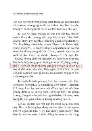 86 - Secrets of the Millionaire Mind

của bạn hay bạn bè bạn không quan trọng với bạn, liệu bất
cứ ai trong những người đó sẽ ở được bên bạn lâu dài
không? Tôi không tin là có, và với tiền bạc cũng như vậy!
Tại các hội nghị chuyên đề trực tiếp của tôi, một số
người tham dự thường đến gặp tôi và nói: “Anh biết
không, Harv, tiền bạc thực sự không quan trọng đến thế”.
Tôi nhìn thẳng vào mắt họ và nói: “Bạn vừa bị khánh kiệt!
Đúng không?”. Họ thường nhìn xuống chân mình và yếu
ớt trả lời những câu gì đó như “Vâng, hiện thì tôi đang có
một số thử thách tài chính, nhưng…”. Tôi ngắt lời:
“Không, không phải chỉ hiện nay, mà luôn luôn như thế;
bạn luôn luôn túng quẫn hoặc gần như thế, đúng không
nào?”. Đến đó thì họ thường gật đầu đồng ý và buồn bã
trở về chỗ ngồi, sẵn sàng lắng nghe và học hỏi, vì cuối
cùng họ đã nhận ra hệ quả tệ hại mà niềm tin ấy gây ra cho
cuộc sống của họ.

http://forum.tech24h.vn
Tất nhiên là họ bị phá sản. Liệu bạn có mua một chiếc
xe nếu nó không thực sự quan trọng đối với bạn? Tất nhiên
là không. Liệu bạn có mua một đồ vật quý giá nếu bạn
khẳng định là nó không quan trọng với bạn? Tất nhiên
không. Cũng như thế, nếu bạn nghĩ tiền bạc là không quan
trọng thì đơn giản là bạn sẽ không có đồng nào cả.
Bạn có thể làm lóe mắt bạn bè mình bằng hiểu biết
này. Hãy hình dung bạn đang nói chuyện với một người
bạn và người đó bảo: “Tiền bạc không quan trọng”. Bạn
hãy đặt tay lên trán và nhìn thẳng lên như là bạn đang

 