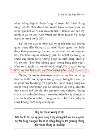 Bí Mật Tư Duy Triệu Phú - 87

nhận thông điệp từ thiên đàng, và tuyên bố: “Anh đang
túng quẫn!”. Điều đó sẽ làm người bạn của bạn bị sốc và
kinh ngạc hỏi lại: “Làm sao anh biết?”. Bạn sẽ xòe bàn tay
mình ra và trả lời: “Anh muốn biết thêm nữa à? Vui lòng
trả năm mươi đô-la đi!”.
Để tôi nói toạc ra nhé: Bất kỳ ai nói tiền bạc không
quan trọng đều không có xu nào! Người giàu luôn hiểu
được tầm quan trọng của tiền bạc và vị trí của nó trong xã
hội. Mặt khác, người nghèo lý giải cho sự bất lực trong tài
chính của mình bằng những phép so sánh khập khiễng.
Họ sẽ nói: “Tiền bạc không quan trọng bằng tình yêu”.
Nào, sự so sánh này có mù mờ không? Cái gì quan trọng
hơn, tay bạn hay chân bạn? Có lẽ cả hai đều quan trọng.

http://forum.tech24h.vn
Vì thế, tôi muốn nhấn mạnh với bạn một lần nữa rằng
tiền bạc là thứ cực kỳ quan trọng trong những lĩnh vực mà
nó phát huy tác dụng, và ngược lại, nó sẽ chẳng đóng vai
trò gì trong những lĩnh vực nó không có tác dụng. Mặc dù
tình yêu có thể làm cho thế giới này rung chuyển, nhưng
chắc chắn tình yêu không thể nào trả tiền để xây dựng nhà
cửa, bệnh viện, nhà thờ, trường học hay nhà ở. Và tình yêu
cũng không nuôi sống con người.

Quy Tắc Thịnh Vượng số 10:
Tiền bạc là thứ cực kỳ quan trọng trong những lĩnh vực mà nó phát
huy tác dụng, và ngược lại nó sẽ chẳng đóng vai trò gì trong những
lĩnh vực nó không có tác dụng.

 