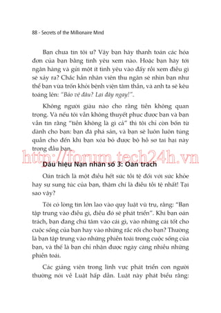 88 - Secrets of the Millionaire Mind

Bạn chưa tin tôi ư? Vậy bạn hãy thanh toán các hóa
đơn của bạn bằng tình yêu xem nào. Hoặc bạn hãy tới
ngân hàng và gửi một ít tình yêu vào đấy rồi xem điều gì
sẽ xảy ra? Chắc hẳn nhân viên thu ngân sẽ nhìn bạn như
thể bạn vừa trốn khỏi bệnh viện tâm thần, và anh ta sẽ kêu
toáng lên: “Bảo vệ đâu? Lại đây ngay!”.
Không người giàu nào cho rằng tiền không quan
trọng. Và nếu tôi vẫn không thuyết phục được bạn và bạn
vẫn tin rằng “tiền không là gì cả” thì tôi chỉ còn bốn từ
dành cho bạn: bạn đã phá sản, và bạn sẽ luôn luôn túng
quẫn cho đến khi bạn xóa bỏ được bộ hồ sơ tai hại này
trong đầu bạn.

http://forum.tech24h.vn
Dấu hiệu Nạn nhân số 3: Oán trách

Oán trách là một điều hết sức tồi tệ đối với sức khỏe
hay sự sung túc của bạn, thậm chí là điều tồi tệ nhất! Tại
sao vậy?
Tôi có lòng tin lớn lao vào quy luật vũ trụ, rằng: “Bạn
tập trung vào điều gì, điều đó sẽ phát triển”. Khi bạn oán
trách, bạn đang chú tâm vào cái gì, vào những cái tốt cho
cuộc sống của bạn hay vào những rắc rối cho bạn? Thường
là bạn tập trung vào những phiền toái trong cuộc sống của
bạn, và thế là bạn chỉ nhận được ngày càng nhiều những
phiền toái.
Các giảng viên trong lĩnh vực phát triển con người
thường nói về Luật hấp dẫn. Luật này phát biểu rằng:

 