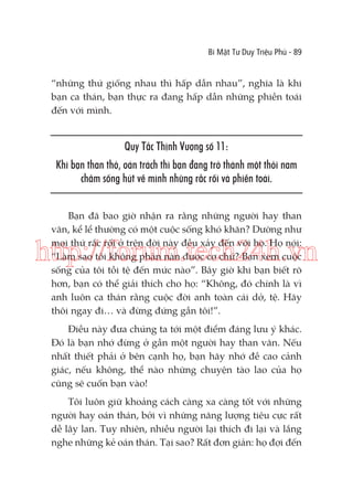 Bí Mật Tư Duy Triệu Phú - 89

“những thứ giống nhau thì hấp dẫn nhau”, nghĩa là khi
bạn ca thán, bạn thực ra đang hấp dẫn những phiền toái
đến với mình.

Quy Tắc Thịnh Vượng số 11:
Khi bạn than thở, oán trách thì bạn đang trở thành một thỏi nam
châm sống hút về mình những rắc rối và phiền toái.
Bạn đã bao giờ nhận ra rằng những người hay than
vãn, kể lể thường có một cuộc sống khó khăn? Dường như
mọi thứ rắc rối ở trên đời này đều xảy đến với họ. Họ nói:
“Làm sao tôi không phàn nàn được cơ chứ? Bạn xem cuộc
sống của tôi tồi tệ đến mức nào”. Bây giờ khi bạn biết rõ
hơn, bạn có thể giải thích cho họ: “Không, đó chính là vì
anh luôn ca thán rằng cuộc đời anh toàn cái dở, tệ. Hãy
thôi ngay đi… và đừng đứng gần tôi!”.

http://forum.tech24h.vn
Điều này đưa chúng ta tới một điểm đáng lưu ý khác.
Đó là bạn nhớ đừng ở gần một người hay than vãn. Nếu
nhất thiết phải ở bên cạnh họ, bạn hãy nhớ đề cao cảnh
giác, nếu không, thể nào những chuyện tào lao của họ
cũng sẽ cuốn bạn vào!
Tôi luôn giữ khoảng cách càng xa càng tốt với những
người hay oán thán, bởi vì những năng lượng tiêu cực rất
dễ lây lan. Tuy nhiên, nhiều người lại thích đi lại và lắng
nghe những kẻ oán thán. Tại sao? Rất đơn giản: họ đợi đến

 