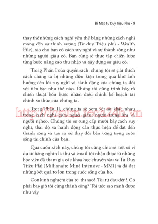 Bí Mật Tư Duy Triệu Phú - 9

thay thế những cách nghĩ yếm thế bằng những cách nghĩ
mang đến sự thịnh vượng (Tư duy Triệu phú - W
ealth
File), sao cho bạn có cách suy nghĩ và sự thành công như
những người giàu có. Bạn cũng sẽ thực tập chiến lược
từng bước nâng cao thu nhập và xây dựng sự giàu có.
Trong Phần I của quyển sách, chúng tôi sẽ giải thích
cách chúng ta bị những điều kiện trong quá khứ ảnh
hưởng đến lối suy nghĩ và hành động của chúng ta đối
với tiền bạc như thế nào. Chúng tôi cũng trình bày rõ
chiến thuật bốn bước nhằm điều chỉnh kế hoạch tài
chính vô thức của chúng ta.
Trong Phần II, chúng ta sẽ xem xét sự khác nhau
trong cách nghĩ giữa người giàu, người trung lưu và
người nghèo. Chúng tôi sẽ cung cấp mười bảy cách suy
nghĩ, thái độ và hành động cần thực hiện để đạt đến
thành công và tạo ra sự thay đổi bền vững trong cuộc
sống tài chính của bạn.

http://forum.tech24h.vn
Qua cuốn sách này, chúng tôi cũng chia sẻ một số ví
dụ từ hàng nghìn lá thư và email tôi nhận được từ những
học viên đã tham gia các khóa học chuyên sâu về Tư Duy
Triệu Phú (Millionaire Mind Intensive - MMI) và đã đạt
những kết quả to lớn trong cuộc sống của họ.
Còn kinh nghiệm của tôi thì sao? Tôi từ đâu đến? Có
phải bao giờ tôi cũng thành công? Tôi ước sao mình được
như vậy!

 