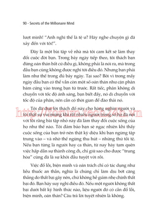 90 - Secrets of the Millionaire Mind

lượt mình! “Anh nghĩ thế là tệ ư? Hãy nghe chuyện gì đã
xảy đến với tôi!”.
Đây là một bài tập về nhà mà tôi cam kết sẽ làm thay
đổi cuộc đời bạn. Trong bảy ngày tiếp theo, tôi thách bạn
đừng oán thán bất cứ điều gì, không phải là nói ra, mà trong
đầu bạn cũng không được nghĩ tới điều đó. Nhưng bạn phải
làm như thế trong đủ bảy ngày. Tại sao? Bởi vì trong mấy
ngày đầu bạn có thể vẫn còn một số oán thán như cặn phân
bám cứng vào trong bạn từ trước. Rất tiếc, phân không di
chuyển với tốc độ ánh sáng, bạn biết đấy, nó di chuyển với
tốc độ của phân, nên cần có thời gian để đào thải nó.
Tôi đã đưa lời thách đố này cho hàng nghìn người và
tôi thật sự vui mừng khi rất nhiều người trong số họ đã nói
với tôi rằng bài tập nhỏ này đã làm thay đổi cuộc sống của
họ như thế nào. Tôi đảm bảo bạn sẽ ngạc nhiên khi thấy
cuộc sống của bạn trở nên thật kỳ diệu khi bạn ngừng tập
trung vào – và nhờ thế ngừng thu hút – những thứ tồi tệ.
Nếu bạn từng là người hay ca thán, từ nay hãy tạm quên
việc hấp dẫn sự thành công đi, chỉ giữ sao cho được “trung
hòa” cũng đã là sự khởi đầu tuyệt vời rồi.

http://forum.tech24h.vn

Việc đổ lỗi, biện minh và oán trách chỉ có tác dụng như
liều thuốc an thần, nghĩa là chúng chỉ làm dịu bớt căng
thẳng do thất bại gây nên, chứ không hề giảm nhẹ chính thất
bại đó. Bạn hãy suy nghĩ điều đó. Nếu một người không thất
bại dưới bất kỳ hình thức nào, liệu người đó có cần đổ lỗi,
biện minh, oán thán? Câu trả lời tuyệt nhiên là không.

 