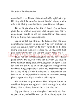 92 - Secrets of the Millionaire Mind

quan tâm là vì họ đã mắc phải một nhầm lẫn nghiêm trọng.
Đó cũng chính là sự nhầm lẫn mà hầu hết chúng ta đều
mắc phải: Chúng ta đã lẫn lộn sự quan tâm với tình yêu.
Tin tôi đi, gần như không thể có thành công và hạnh
phúc thật sự khi bạn luôn khao khát sự quan tâm. Bởi vì,
nếu sự quan tâm là cái mà bạn muốn thì bạn đang sống
trong sự thương hại của người khác.
Bạn sẽ có kết cục như một kẻ luôn cố làm hài lòng
người khác để van xin sự tán đồng. Việc luôn tìm kiếm sự
quan tâm cũng là một vấn đề bởi vì người ta có thể làm
những điều ngu xuẩn để có được nó. Vì vậy, nhất thiết
phải tách biệt sự quan tâm với tình yêu, vì nhiều lý do.

http://forum.tech24h.vn
Trước hết, bạn sẽ thành công hơn; thứ hai, bạn sẽ hạnh
phúc hơn; và thứ ba, bạn có thể tìm thấy tình yêu thực sự
trong đời mình. Trong phần lớn trường hợp, khi người ta lẫn
lộn giữa tình yêu và sự quan tâm, người ta không hề yêu
nhau theo đúng ý nghĩa cao cả của từ này. Họ yêu nhau phần
lớn là vì sự ích kỷ của bản thân họ, như là “Tôi yêu điều em
làm cho tôi”. Vì thế, quan hệ đó thực sự chỉ vì cá nhân, không
phải vì người khác, hay ít nhất là vì cả hai người.
Khi tách biệt sự quan tâm ra khỏi tình yêu, bạn sẽ tự
do để có thể yêu một người vì chính con người họ, chứ
không phải vì những điều mà họ đã làm cho bạn.
Bây giờ, như tôi đã nói, không hề có nạn nhân nào thực
sự giàu có. Vậy nếu để là một nạn nhân, những người tìm

 