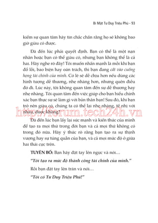 Bí Mật Tư Duy Triệu Phú - 93

kiếm sự quan tâm hãy tin chắc chắn rằng họ sẽ không bao
giờ giàu có được.
Đã đến lúc phải quyết định. Bạn có thể là một nạn
nhân hoặc bạn có thể giàu có, nhưng bạn không thể là cả
hai. Hãy nghe rõ đây! Tôi muốn nhấn mạnh là mỗi khi bạn
đổ lỗi, bao biện hay oán trách, thì bạn đang cắt vào cuống
họng tài chính của mình. Có lẽ sẽ dễ chịu hơn nếu dùng các
hình tượng dễ thương, nhẹ nhàng hơn, nhưng quên điều
đó đi. Lúc này, tôi không quan tâm đến sự dễ thương hay
nhẹ nhàng. Tôi quan tâm đến việc giúp cho bạn hiểu chính
xác bạn thực sự sẽ làm gì với bản thân bạn! Sau đó, khi bạn
trở nên giàu có, chúng ta có thể lại nhẹ nhàng, tế nhị với
nhau, được không?

http://forum.tech24h.vn
Đã đến lúc bạn lấy lại sức mạnh và kiến thức của mình
để tạo ra mọi thứ trong đời bạn và cả mọi thứ không có
trong đó nữa. Hãy ý thức rõ rằng bạn tạo ra sự thịnh
vượng hay sự túng quẫn của bạn, và cả mọi mức độ ở giữa
hai thái cực trên.
TUYÊN BỐ: Bạn hãy đặt tay lên ngực và nói…
“Tôi tạo ra mức độ thành công tài chính của mình.”
Rồi bạn đặt tay lên trán và nói…
“Tôi có Tư Duy Triệu Phú!”

 