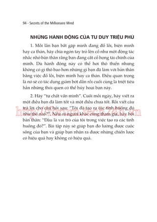 94 - Secrets of the Millionaire Mind

NHỮNG HÀNH ĐỘNG CỦA TƯ DUY TRIỆU PHÚ
1. Mỗi lần bạn bắt gặp mình đang đổ lỗi, biện minh
hay ca thán, hãy chĩa ngón tay trỏ lên cổ như một động tác
nhắc nhở bản thân rằng bạn đang cắt cổ họng tài chính của
mình. Dù hành động này có thể hơi thô thiển nhưng
không có gì thô bạo hơn những gì bạn đã làm với bản thân
bằng việc đổ lỗi, biện minh hay ca thán. Điều quan trọng
là nó sẽ có tác dụng giảm bớt dần rồi cuối cùng là triệt tiêu
hẳn những thói quen có thể hủy hoại bạn này.
2. Hãy “tự chất vấn mình”. Cuối mỗi ngày, hãy viết ra
một điều bạn đã làm tốt và một điều chưa tốt. Rồi viết câu
trả lời cho câu hỏi sau: “Tôi đã tạo ra các tình huống đó
như thế nào?”. Nếu có người khác cùng tham gia, hãy hỏi
bản thân: “Đâu là vai trò của tôi trong việc tạo ra các tình
huống đó?”. Bài tập này sẽ giúp bạn đo lường được cuộc
sống của bạn và giúp bạn nhận ra được những chiến lược
có hiệu quả hay không có hiệu quả.

http://forum.tech24h.vn

 