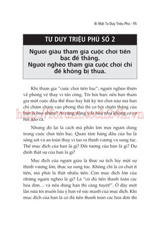 Bí Mật Tư Duy Triệu Phú - 95

TƯ DUY TRIỆU PHÚ SỐ 2
Người giàu tham gia cuộc chơi tiền
bạc để thắng.
Người nghèo tham gia cuộc chơi chỉ
để không bị thua.
Khi tham gia “cuộc chơi tiền bạc”, người nghèo thiên
về phòng vệ thay vì tấn công. Tôi hỏi bạn: nếu bạn tham
gia một cuộc đấu thể thao hay bất kỳ trò chơi nào mà bạn
chỉ chăm chăm vào phòng thủ thì cơ hội chiến thắng của
bạn là bao nhiêu? Ai cũng đồng ý là hầu như không có cơ
hội nào cả.

http://forum.tech24h.vn
Nhưng đó lại là cách mà phần lớn mọi người dùng
trong cuộc chơi tiền bạc. Quan tâm hàng đầu của họ là
sống sót và an toàn thay vì tạo ra thịnh vượng và sung túc.
Thế mục đích của bạn là gì? Đối tượng của bạn là gì? Dự
định thật sự của bạn là gì?
Mục đích của người giàu là thực sự tích lũy một sự
thịnh vượng lớn, thực sự sung túc. Không chỉ là có chút ít
tiền, mà phải là thật nhiều tiền. Còn mục đích lớn của
những người nghèo là gì? Là “có đủ tiền thanh toán các
hóa đơn… và nếu đúng hạn thì càng tuyệt!”. Ở đây một
lần nữa tôi muốn lưu ý bạn về sức mạnh của mục đích. Khi
mục đích của bạn là có đủ tiền thanh toán các hóa đơn thì

 