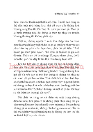 Bí Mật Tư Duy Triệu Phú - 97

thoải mái. Sự thoải mái thật là dễ chịu. Ít nhất bạn cũng có
thể đến một nhà hàng kha khá để thay đổi không khí.
Nhưng sang lắm thì tôi cũng chỉ dám gọi món gà. Món gà
là bình thường nếu đó đúng là món tôi thực sự muốn.
Nhưng thường thì không phải vậy.
Thật ra, những người có mức thu nhập vừa đủ thoải
mái thường chỉ quyết định họ sẽ ăn gì sau khi nhìn vào cột
phía bên tay phải của thực đơn, phía đề giá tiền. “Anh
muốn gọi món gì tối nay?”. “Có lẽ tôi sẽ ăn món có giá 7,95
đô này. Thử xem đó là món gì. Ồ, ngạc nhiên chưa, đó là
món thịt gà”. Và đây là lần thứ chín trong tuần đó!
Khi túi tiền chỉ có chừng mực thì bạn sẽ không dám
đưa mắt nhìn đến cuối thực đơn, vì nếu bạn làm thế, bạn
sẽ vi phạm từ cấm kỵ nhất trong từ điển của giới trung lưu:
giá cả! Và nếu bạn tò mò, bạn cũng sẽ không hỏi thực ra
các món đó giá bao nhiêu. Thứ nhất, bởi vì bạn biết bạn
không thể trả được. Thứ hai, bạn sẽ bối rối vì người bồi bàn
sẽ không tin bạn khi anh ta bảo bạn món ăn đó giá 49 đôla và bạn trả lời: “Anh biết không, vì một số lý do, tôi thực
sự rất thèm ăn món gà tối nay!”.

http://forum.tech24h.vn

Tôi phải nói rằng với cá nhân tôi, một trong những
điều tốt nhất khi giàu có là không phải nhìn sang cột giá
tiền trong khi xem thực đơn để chọn món nữa. Tôi ăn đúng
những gì tôi muốn ăn, không cần biết giá cả ra sao. Tôi có
thể chắc chắn với các bạn rằng tôi đã không thể làm thế khi
tôi khánh kiệt hay vừa đủ tiêu.

 