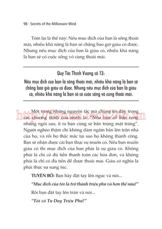 98 - Secrets of the Millionaire Mind

Tóm lại là thế này: Nếu mục đích của bạn là sống thoải
mái, nhiều khả năng là bạn sẽ chẳng bao giờ giàu có được.
Nhưng nếu mục đích của bạn là giàu có, nhiều khả năng
là bạn sẽ có cuộc sống vô cùng thoải mái.

Quy Tắc Thịnh Vượng số 13:
Nếu mục đích của bạn là sống thoải mái, nhiều khả năng là bạn sẽ
chẳng bao giờ giàu có được. Nhưng nếu mục đích của bạn là giàu
có, nhiều khả năng là bạn sẽ có cuộc sống vô cùng thoải mái.
Một trong những nguyên tắc mà chúng tôi dạy trong
các chương trình của mình là: “Nếu bạn cố bắn rụng
những ngôi sao, ít ra bạn cũng sẽ bắn trúng mặt trăng”.
Người nghèo thậm chí không dám ngắm bắn lên trần nhà
của họ, và rồi họ thắc mắc tại sao họ không thành công.
Bạn sẽ nhận được cái bạn thực sự muốn có. Nếu bạn muốn
giàu có thì mục đích của bạn phải là sự giàu có. Không
phải là chỉ có đủ tiền thanh toán các hóa đơn, và không
phải là chỉ có đủ tiền để được thoải mái. Giàu có nghĩa là
phải thực sự sung túc.

http://forum.tech24h.vn

TUYÊN BỐ: Bạn hãy đặt tay lên ngực và nói...
“Mục đích của tôi là trở thành triệu phú và hơn thế nữa!”
Rồi bạn đặt tay lên trán và nói...
“Tôi có Tư Duy Triệu Phú!”

 