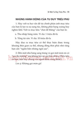 Bí Mật Tư Duy Triệu Phú - 99

NHỮNG HÀNH ĐỘNG CỦA TƯ DUY TRIỆU PHÚ
1. Hãy viết ra hai vấn đề tài chính phản ánh mục tiêu
của bạn là tạo ra sự sung túc, không phải hạng xoàng hay
nghèo khổ. Viết ra mục tiêu “chơi để thắng” của bạn là:
a. Thu nhập hàng năm. Ví dụ: 1 triệu đô-la
b. Tổng tài sản. Ví dụ: 10 triệu đô-la
Hãy đưa ra mục tiêu có thể thực hiện được trong
khoảng thời gian cụ thể, nhưng đồng thời phải nhớ rằng
bạn cần “ngắm bắn những ngôi sao”.
2. Đến một nhà hàng sang trọng và gọi một món ăn có
“giá thị trường” mà không hỏi nó giá bao nhiêu. (Nếu tiền
có hạn, bạn hãy chung với người khác cũng được).

http://forum.tech24h.vn
Lưu ý: Không gọi món gà!

 