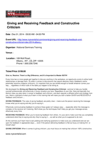 Giving and Receiving Feedback and Constructive 
Criticism 
Date : Dec 01, 2014 - 09:00 AM - 04:00 PM 
Event URL : http://www.nyeventslist.com/events/giving-and-receiving-feedback-and-constructive- 
criticism-dec-2014-albany,- 
Organizer : National Seminars Training 
Venue : 
Location : 189 Wolf Road , 
Albany, , NY , US, ZIP: 12205 
Phone: 1.800.258.7246 
Ticket Price: $199.00 
Give vs. Receive: There’s a Big Difference, and It’s Important to Master BOTH! 
Every time two or more people get together to discuss anything in the workplace, an opportunity exists to either build 
relationships or damage them. So when it comes to discussions that require absolute clarity (feedback) and/or 
potentially sensitive subjects (criticism), it’s important that you are skilled enough to handle whatever comes your 
way ... regardless of which side of the table you happen to be sitting at. 
We developed the Giving and Receiving Feedback and Constructive Criticism seminar to help you handle 
yourself professionally and effectively in every situation you face. Regardless of your title, there are basically four 
distinct roles you play when it comes to feedback and criticism, and each requires a different effort and strategy from 
you. Here’s a glimpse of what you’ll learn in this training that will make you both a better GIVER and RECEIVER of 
feedback and criticism ... 
GIVING FEEDBACK: The rules of giving feedback are pretty clear – make sure the person receiving the message 
knows what you’re saying and why you’re saying it. 
Effectively communicating feedback to achieve those goals isn’t always easy ... especially when the message is 
complex or the receiver isn’t listening. We’ll show you the techniques that’ll help you get your message across 
effectively every time. 
RECEIVING FEEDBACK: When you’re receiving feedback from others, it’s your job to make sure that you completely 
understand what they’re saying and why they’re saying it ... as well as what you’re supposed to do next. 
At this seminar you’ll learn how to ask probing and clarifying questions to make sure you understand and can act 
upon the feedback in appropriate ways ... even if the person delivering feedback is flat-out lousy at making him- or 
herself clear! 
GIVING CRITICISM: When it comes to giving criticism, you must focus on making that criticism 100% constructive. 
www.nyeventslist.com 
 