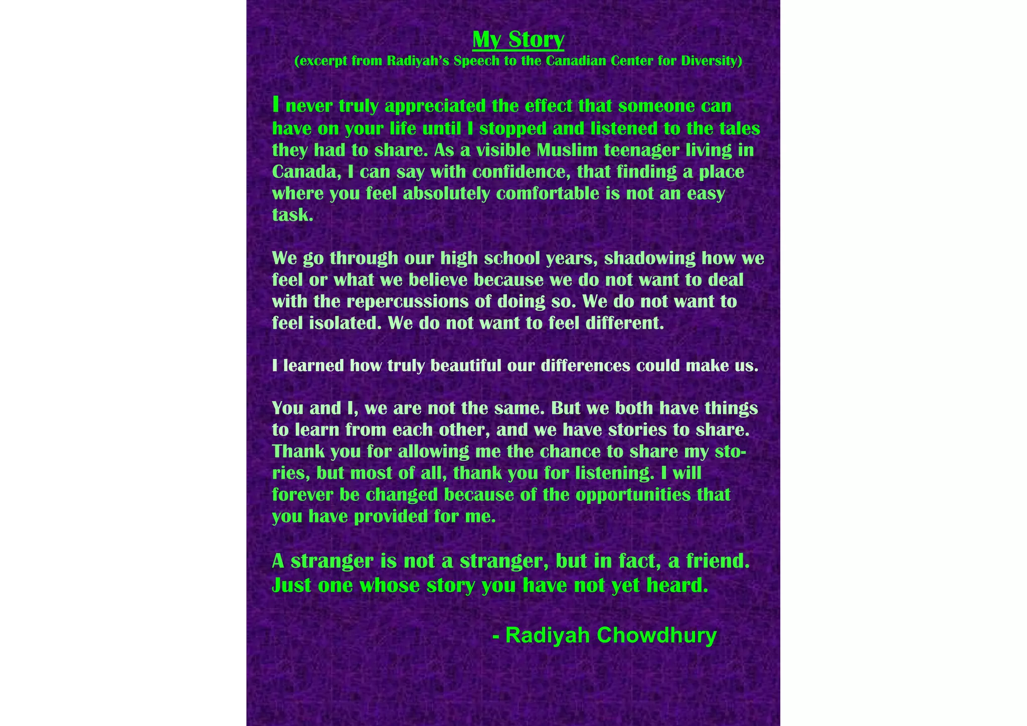 My Story
  (excerpt from Radiyah’s Speech to the Canadian Center for Diversity)


I never truly appreciated the effect that someone can
have on your life until I stopped and listened to the tales
they had to share. As a visible Muslim teenager living in
Canada, I can say with confidence, that finding a place
where you feel absolutely comfortable is not an easy
task.

We go through our high school years, shadowing how we
feel or what we believe because we do not want to deal
with the repercussions of doing so. We do not want to
feel isolated. We do not want to feel different.

I learned how truly beautiful our differences could make us.

You and I, we are not the same. But we both have things
to learn from each other, and we have stories to share.
Thank you for allowing me the chance to share my sto-
ries, but most of all, thank you for listening. I will
forever be changed because of the opportunities that
you have provided for me.

A stranger is not a stranger, but in fact, a friend.
Just one whose story you have not yet heard.

                               - Radiyah Chowdhury
 
