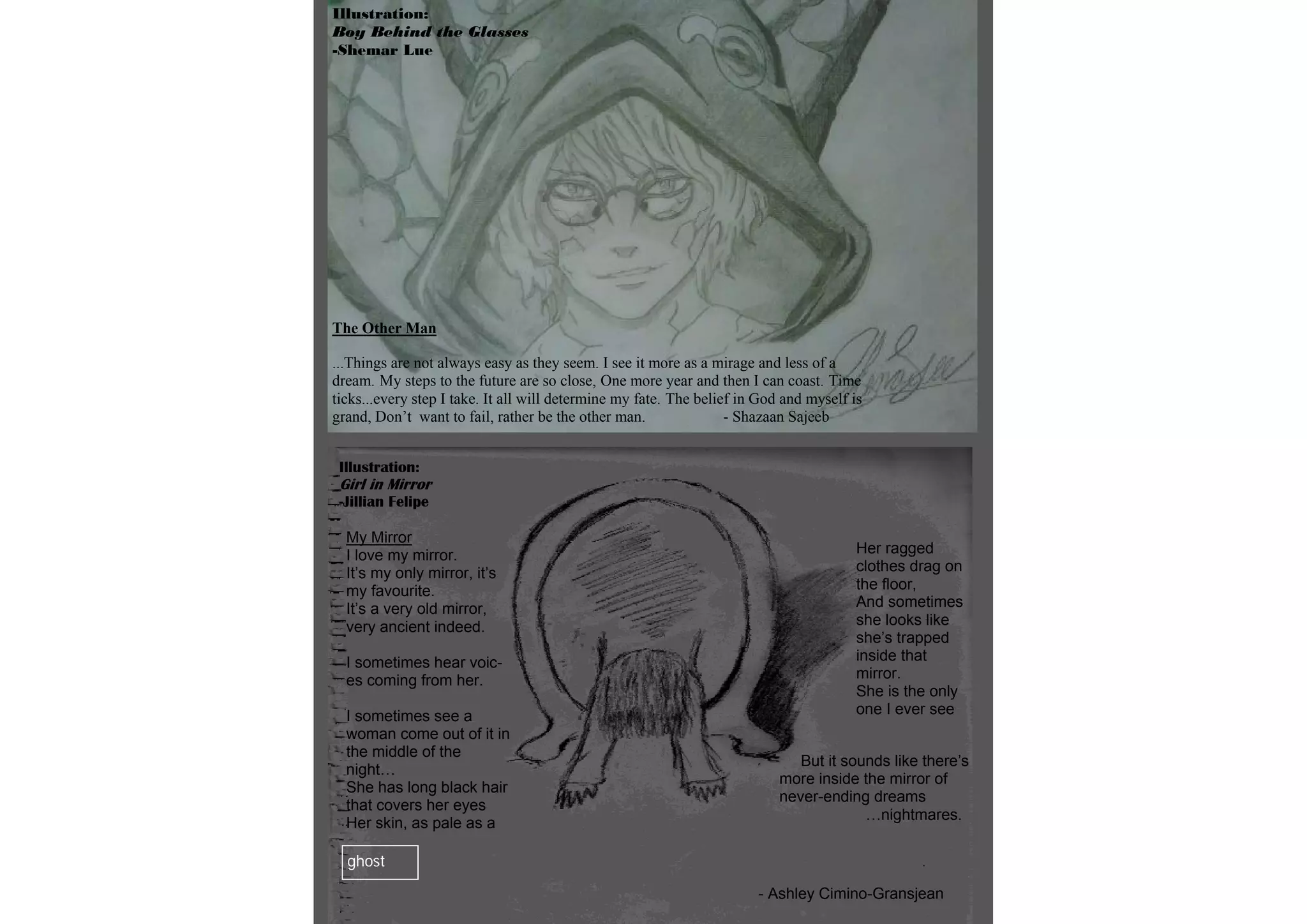 Illustration:
Boy Behind the Glasses
-Shemar Lue




The Other Man

...Things are not always easy as they seem. I see it more as a mirage and less of a
dream. My steps to the future are so close, One more year and then I can coast. Time
ticks...every step I take. It all will determine my fate. The belief in God and myself is
grand, Don’t want to fail, rather be the other man.                - Shazaan Sajeeb


 Illustration:
 Girl in Mirror
 -Jillian Felipe

  My Mirror
  I love my mirror.                                                                     Her ragged
  It’s my only mirror, it’s                                                             clothes drag on
  my favourite.                                                                         the floor,
  It’s a very old mirror,                                                               And sometimes
  very ancient indeed.                                                                  she looks like
                                                                                        she’s trapped
  I sometimes hear voic-                                                                inside that
  es coming from her.                                                                   mirror.
                                                                                        She is the only
  I sometimes see a                                                                     one I ever see
  woman come out of it in
  the middle of the
                                                                              But it sounds like there’s
  night…
                                                                           more inside the mirror of
  She has long black hair
                                                                           never-ending dreams
  that covers her eyes
                                                                                        …nightmares.
  Her skin, as pale as a

  ghost

                                                                       - Ashley Cimino-Gransjean
 