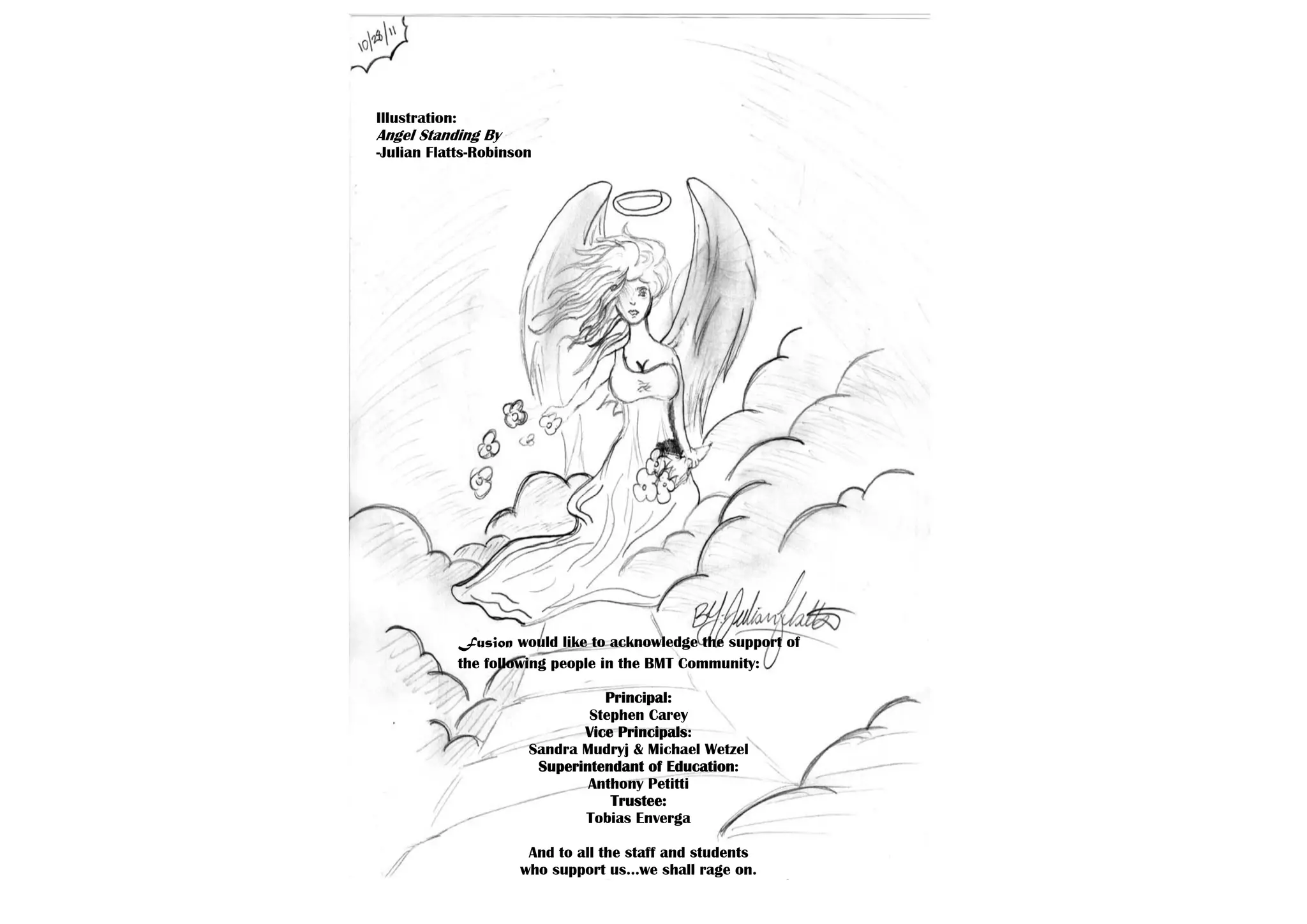 Illustration:
Angel Standing By
-Julian Flatts-Robinson




                Fusion would like to acknowledge the support of
                the following people in the BMT Community:

                                   Principal:
                                 Stephen Carey
                                Vice Principals:
                         Sandra Mudryj & Michael Wetzel
                          Superintendant of Education:
                                 Anthony Petitti
                                    Trustee:
                                Tobias Enverga

                         And to all the staff and students
                        who support us…we shall rage on.
 