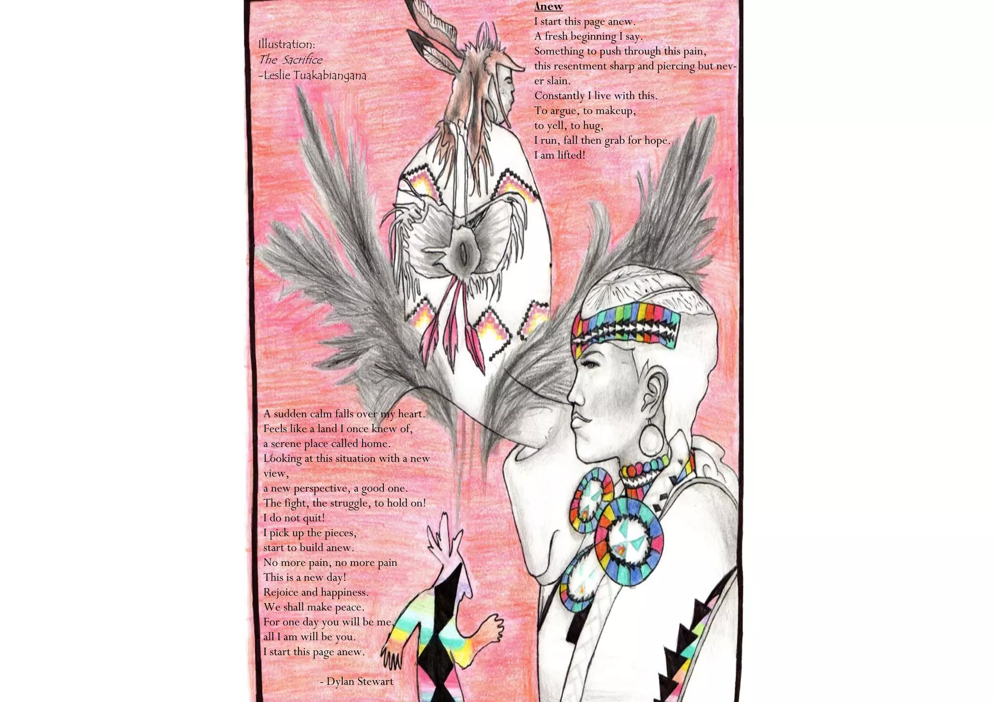 Anew
                                        I start this page anew.
                                        A fresh beginning I say.
Illustration:
                                        Something to push through this pain,
The Sacrifice                           this resentment sharp and piercing but nev-
-Leslie Tuakabiangana                   er slain.
                                        Constantly I live with this.
                                        To argue, to makeup,
                                        to yell, to hug,
                                        I run, fall then grab for hope.
                                        I am lifted!




 A sudden calm falls over my heart.
 Feels like a land I once knew of,
 a serene place called home.
 Looking at this situation with a new
 view,
 a new perspective, a good one.
 The fight, the struggle, to hold on!
 I do not quit!
 I pick up the pieces,
 start to build anew.
 No more pain, no more pain
 This is a new day!
 Rejoice and happiness.
 We shall make peace.
 For one day you will be me,
 all I am will be you.
 I start this page anew.

                - Dylan Stewart
 