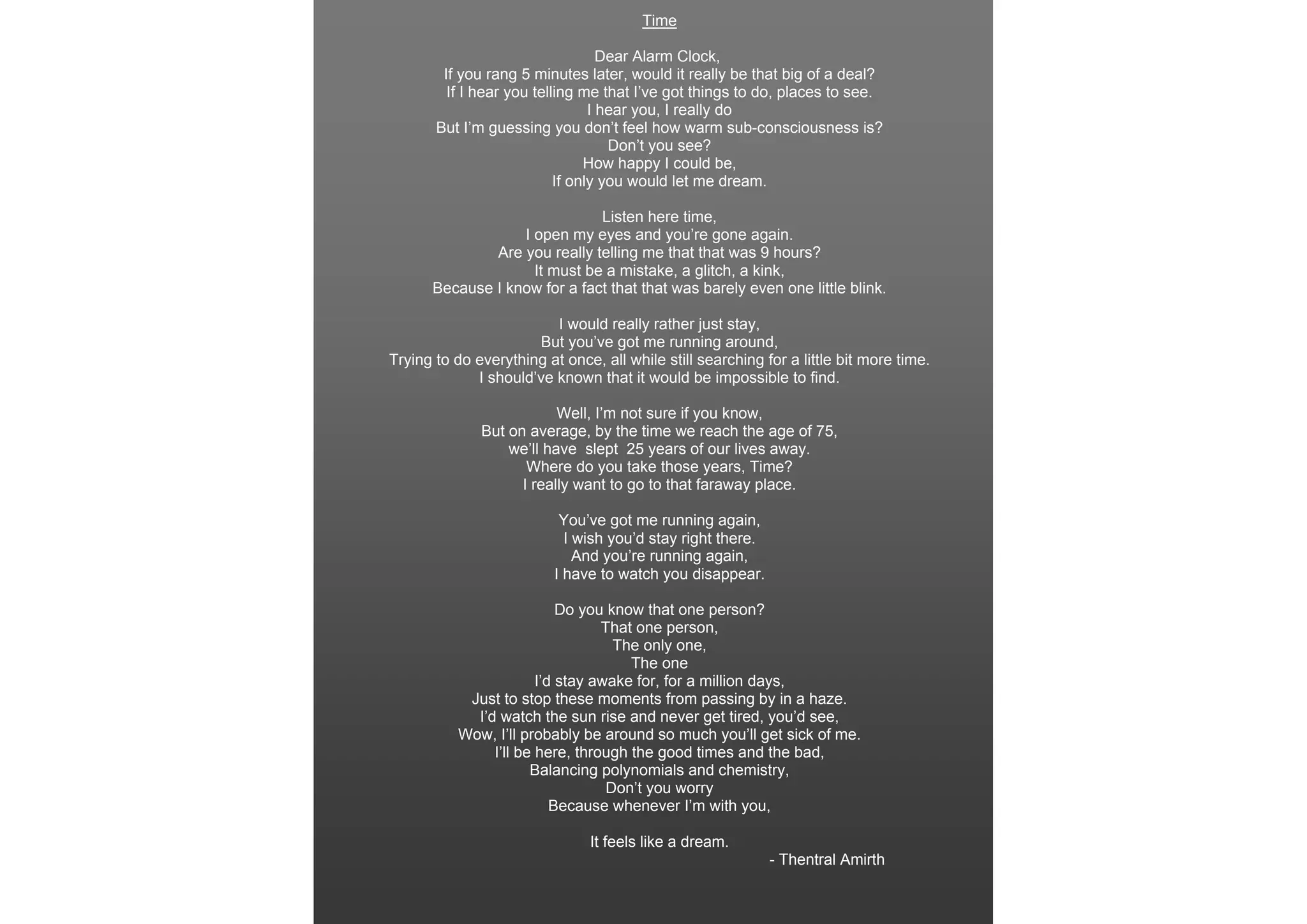 Time

                                   Dear Alarm Clock,
        If you rang 5 minutes later, would it really be that big of a deal?
         If I hear you telling me that I’ve got things to do, places to see.
                                 I hear you, I really do
       But I’m guessing you don’t feel how warm sub-consciousness is?
                                    Don’t you see?
                                How happy I could be,
                           If only you would let me dream.

                              Listen here time,
                  I open my eyes and you’re gone again.
              Are you really telling me that that was 9 hours?
                    It must be a mistake, a glitch, a kink,
      Because I know for a fact that that was barely even one little blink.

                         I would really rather just stay,
                      But you’ve got me running around,
Trying to do everything at once, all while still searching for a little bit more time.
             I should’ve known that it would be impossible to find.

                          Well, I’m not sure if you know,
              But on average, by the time we reach the age of 75,
                  we’ll have slept 25 years of our lives away.
                     Where do you take those years, Time?
                    I really want to go to that faraway place.

                           You’ve got me running again,
                            I wish you’d stay right there.
                              And you’re running again,
                          I have to watch you disappear.

                           Do you know that one person?
                                 That one person,
                                   The only one,
                                     The one
                       I’d stay awake for, for a million days,
           Just to stop these moments from passing by in a haze.
            I’d watch the sun rise and never get tired, you’d see,
          Wow, I’ll probably be around so much you’ll get sick of me.
               I’ll be here, through the good times and the bad,
                      Balancing polynomials and chemistry,
                                  Don’t you worry
                          Because whenever I’m with you,

                               It feels like a dream.
                                                             - Thentral Amirth
 