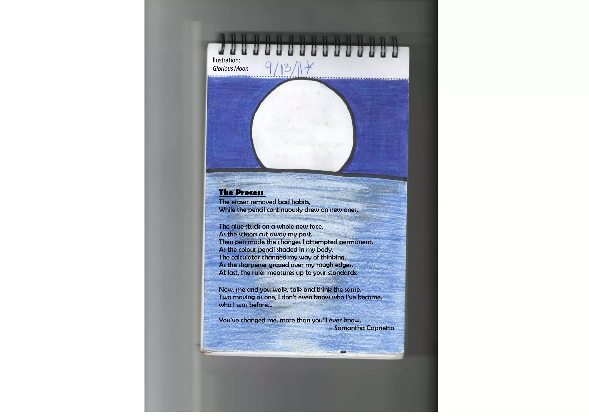 llustration:
Glorious Moon




  The Process
  The eraser removed bad habits,
  While the pencil continuously drew on new ones.

  The glue stuck on a whole new face,
  As the scissors cut away my past.
  Then pen made the changes I attempted permanent,
  As the colour pencil shaded in my body.
  The calculator changed my way of thinking,
  As the sharpener grazed over my rough edges.
  At last, the ruler measures up to your standards.

  Now, me and you walk, talk and think the same,
  Two moving as one, I don’t even know who I’ve become,
  who I was before…

  You’ve changed me, more than you’ll ever know.
                                      - Samantha Caprietta
 