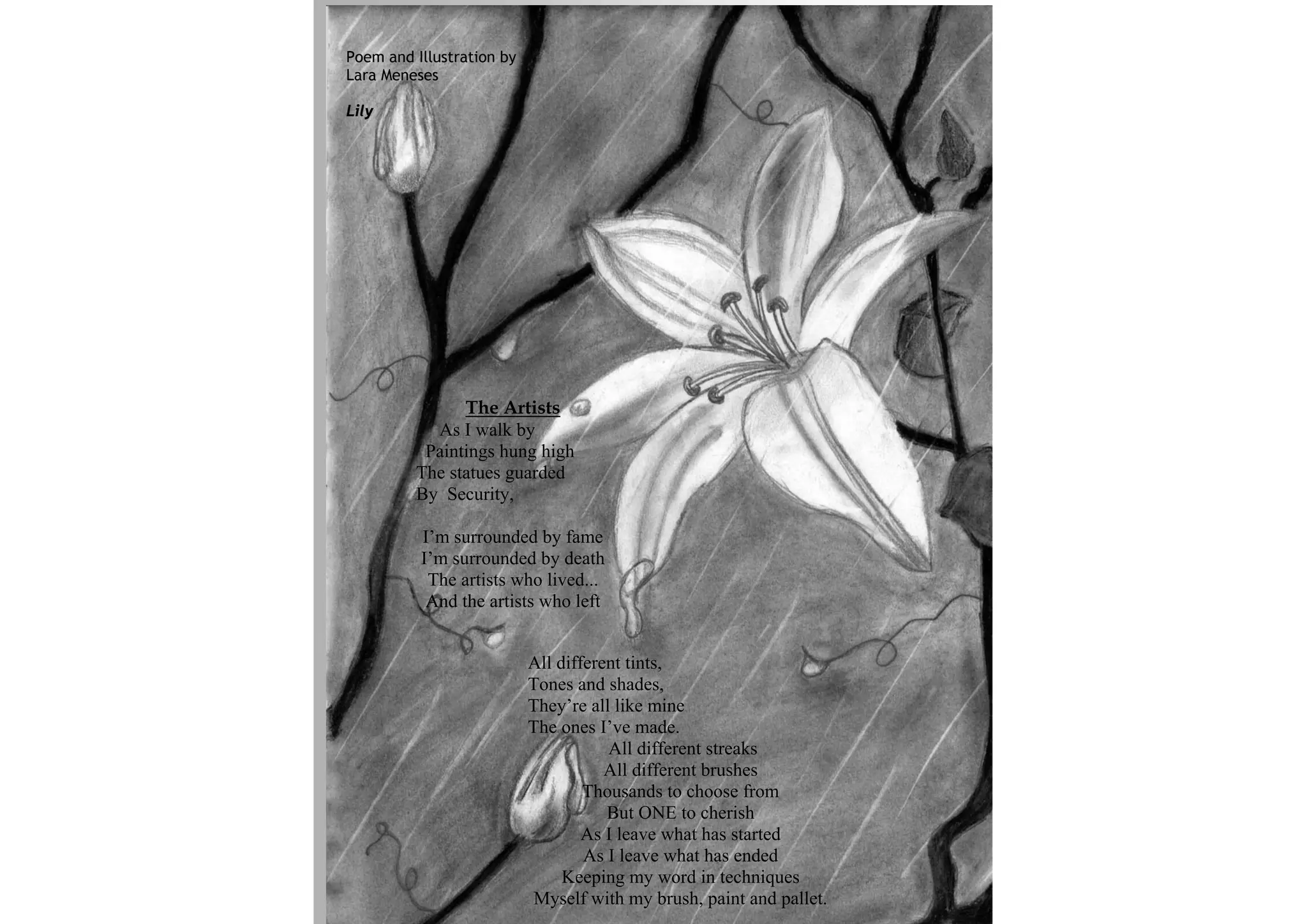 Poem and Illustration by
Lara Meneses

Lily




               The Artists
           As I walk by
          Paintings hung high
         The statues guarded
         By Security,

          I’m surrounded by fame
          I’m surrounded by death
           The artists who lived...
           And the artists who left


                           All different tints,
                           Tones and shades,
                           They’re all like mine
                           The ones I’ve made.
                                      All different streaks
                                      All different brushes
                                   Thousands to choose from
                                      But ONE to cherish
                                   As I leave what has started
                                   As I leave what has ended
                                Keeping my word in techniques
                            Myself with my brush, paint and pallet.
 