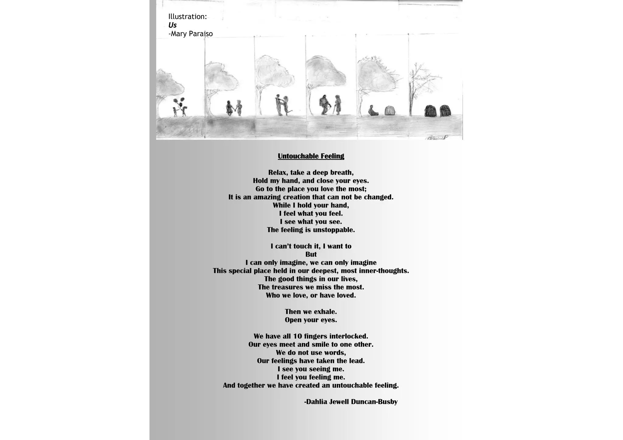 Illustration:
Us
-Mary Paraiso




                                   Untouchable Feeling

                                  Relax, take a deep breath,
                             Hold my hand, and close your eyes.
                              Go to the place you love the most;
                    It is an amazing creation that can not be changed.
                                   While I hold your hand,
                                     I feel what you feel.
                                      I see what you see.
                                 The feeling is unstoppable.

                                  I can’t touch it, I want to
                                             But
                          I can only imagine, we can only imagine
                This special place held in our deepest, most inner-thoughts.
                                The good things in our lives,
                              The treasures we miss the most.
                                 Who we love, or have loved.

                                      Then we exhale.
                                      Open your eyes.

                            We have all 10 fingers interlocked.
                          Our eyes meet and smile to one other.
                                   We do not use words,
                             Our feelings have taken the lead.
                                   I see you seeing me.
                                   I feel you feeling me.
                   And together we have created an untouchable feeling.

                                           -Dahlia Jewell Duncan-Busby
 