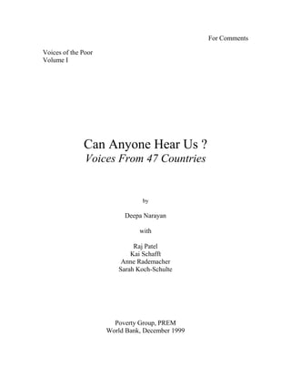 For Comments
Voices of the Poor
Volume I
Can Anyone Hear Us ?
Voices From 47 Countries
by
Deepa Narayan
with
Raj Patel
Kai Schafft
Anne Rademacher
Sarah Koch-Schulte
Poverty Group, PREM
World Bank, December 1999
 