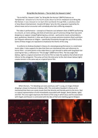 Bring Me the Horizon – “Go to Hell, For Heaven’s Sake”
“Go to Hell for, Heaven’s Sake” by ‘Bring Me the Horizon’ (BMTH) features on
‘Sempiternal’. Sempiternal is the fourth studio album by British metalcore band Bring Me
the Horizon. It was released on 1st April 2013 worldwide through RCA, a subsidiary label
of Sony Music Entertainment. Vocalist Oli Sykes’ lyrics for this song were inspired by his
atheist views and an encounter with somebody who had a differing viewpoint.
The video is performance – concept as it features cuts between shots of BMTH performing
in a church, an ironic setting, and shots of and close ups of numerous things that may seem
dangerous or appear creepy/frightening (e.g. animals – particularly insects and predators,
guns, guillotines, blood etc.), close ups of eyes to convey extreme emotions (fear) and there
are frequent references to religion – specifically Christianity through the use of the Crucifix.
Some of these images are repeated to emphasise the theme of the song.
It conforms to Andrew Goodwin’s theory of a stereotypical performance in a rock/metal
music video. It also supports his idea that there are intertextual links and references to
horror films – at some points in the video there is a girl dressed in white with long black hair
covering her face, a reference to “The Grudge” (2004 horror film). The low angle shot
(below, right) is a typical convention of a horror film to make the audience feel afraid of and
inferior to the antagonist. The jump cut from the shot prior to the shot shown below (right)
creates tension in the same way as a typical horror film.
When the lyric, “I’m bleeding out every word you said” is sung, an image of blood
dripping is shown to illustrate it (below, left). This contradicts Goodwin’s theory as he
mentioned that there are rarely visuals that that directly and literally point to the lyrics. Red
is a typical representation of and immediately associated with danger, devils (below, right)
and Hell. This once again expresses the theme of the song in which Jesus and his association
with Angels and Heaven is contrasted with the idea of Hell and rebelling against Religion.
 