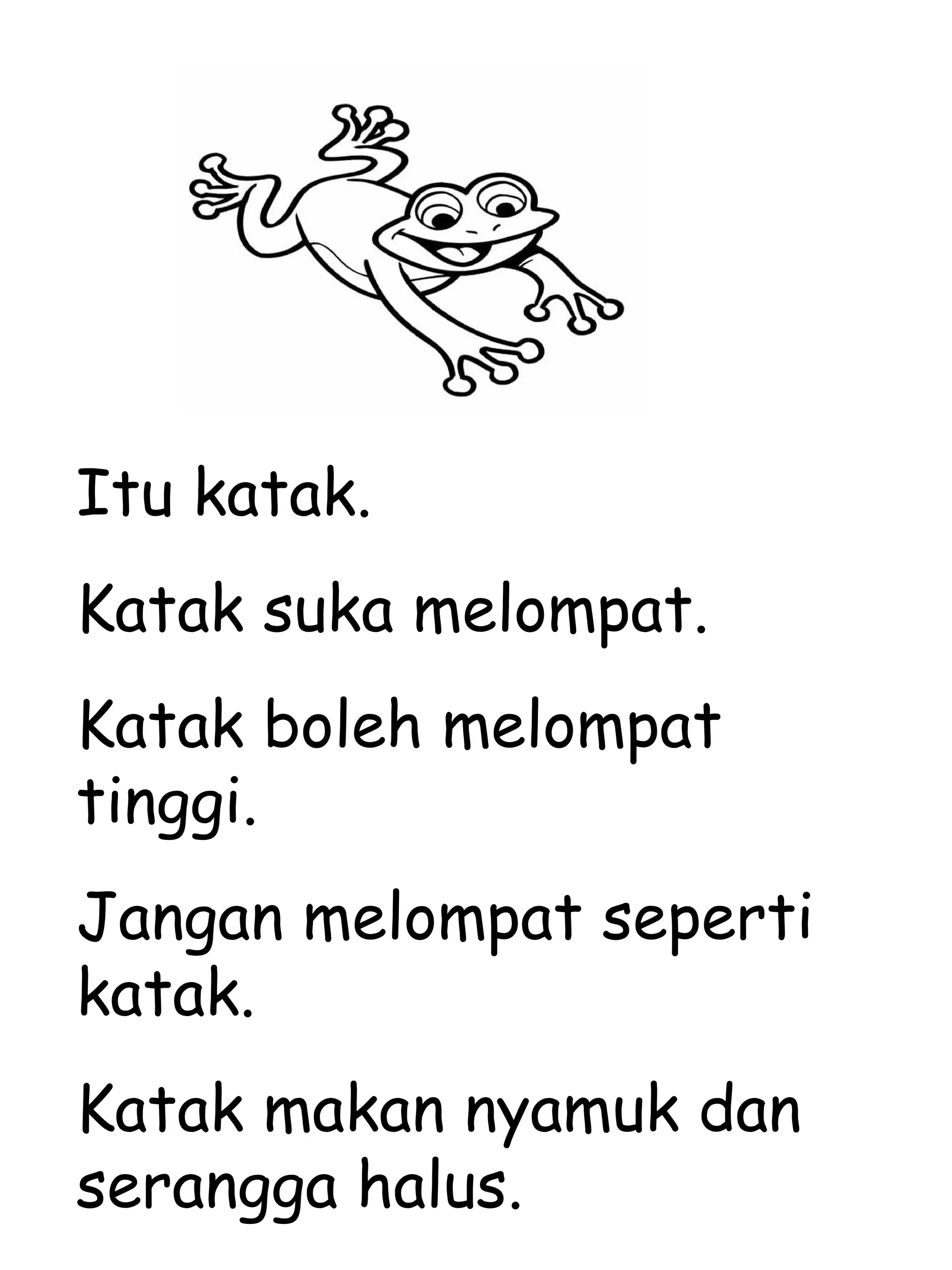 Itu katak. Katak suka melompat. Katak boleh melompat tinggi. Jangan melompat seperti katak. Katak makan nyamuk dan serangga halus. 