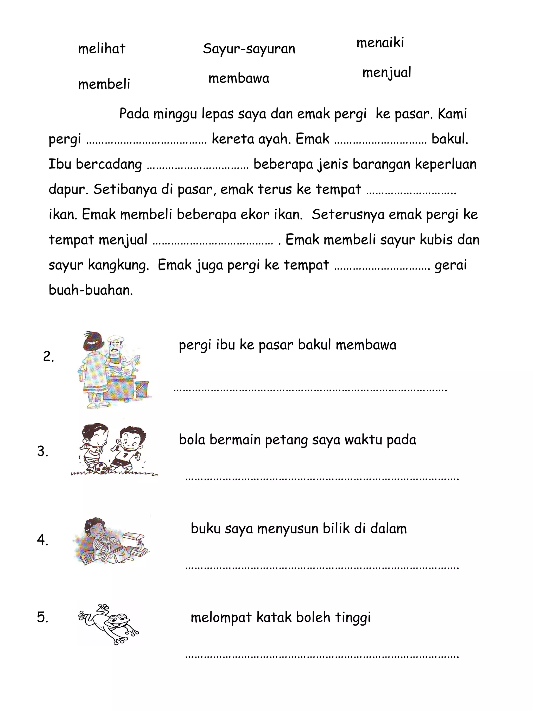 Pada minggu lepas saya dan emak pergi  ke pasar. Kami  pergi ………………………………… kereta ayah. Emak ………………………… bakul.  Ibu bercadang …………………………… beberapa jenis barangan keperluan  dapur. Setibanya di pasar, emak terus ke tempat ………………………..  ikan. Emak membeli beberapa ekor ikan.  Seterusnya emak pergi ke  tempat menjual ………………………………… . Emak membeli sayur kubis dan  sayur kangkung.  Emak juga pergi ke tempat …………………………. gerai  buah-buahan. menaiki membawa membeli menjual Sayur-sayuran melihat  pergi ibu ke pasar bakul membawa  2. 3. …………………………………………………………………………… . bola bermain petang saya waktu pada  …………………………………………………………………………… . 4. buku saya menyusun bilik di dalam  …………………………………………………………………………… . 5. melompat katak boleh tinggi  …………………………………………………………………………… . 