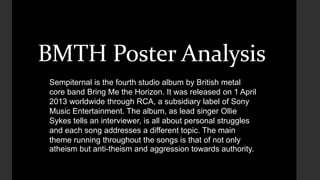 BMTH Poster Analysis 
Sempiternal is the fourth studio album by British metal 
core band Bring Me the Horizon. It was released on 1 April 
2013 worldwide through RCA, a subsidiary label of Sony 
Music Entertainment. The album, as lead singer Ollie 
Sykes tells an interviewer, is all about personal struggles 
and each song addresses a different topic. The main 
theme running throughout the songs is that of not only 
atheism but anti-theism and aggression towards authority. 
 