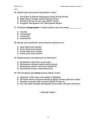 PKSR 2 / 2013 Bahasa Melayu Pemahaman Tahun 5
SULIT
36. Apakah tajuk yang sesuai bagi petikan di atas?
A. Hari Sukan di Sekolah Kebangsaan Datuk Ali Haji Ahmad.
B. Majlis Sukan Sekolah-sekolah Daerah Pontian.
C. SK Datuk Ali Haji Ahmad Juara MSSD Pontian.
D. Anugerah Olahragawan dan Olahragawati Negara.
37. Perkataan mengenepikan di dalam petikan sama erti dengan ___________
A. menolak
B. menewaskan
C. merebutkan
D. melawankan
38. Berapa buah sekolahkah yang menyertai kejohanan itu?
A. lapan belas buah sekolah.
B. Enam belas buah sekolah.
C. Empat belas buah sekolah.
D. Empat puluh buah sekolah.
39. Bagaimanakah juara kejohanan itu ditentukan?
A. Berdasarkan rekod baru yang dicipta.
B. Berdasarkan bilangan peserta paling banyak.
C. Berdasarkan pilihan murid-murid sekolah itu.
D. Berdasarkan kutipan mata keseluruhan.
40. Pilih penyataan yang benar tentang petikan di atas.
A. Sebanyak 1,200 orang murid belajar di SKDAHA.
B. SK Pekan Nanas menjuarai kejohanan MSSD Pontian pada tahun lepas.
C. Sekolah menengah tidak menyertai MSSD Pontian itu.
D. Nur Fatin dipilih sebagai olahragawati kerana telah mencipta rekod baru.
- SOALAN TAMAT -
9
 