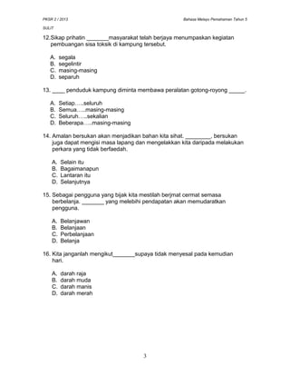PKSR 2 / 2013 Bahasa Melayu Pemahaman Tahun 5
SULIT
12.Sikap prihatin _______masyarakat telah berjaya menumpaskan kegiatan
pembuangan sisa toksik di kampung tersebut.
A. segala
B. segelintir
C. masing-masing
D. separuh
13. ____ penduduk kampung diminta membawa peralatan gotong-royong _____.
A. Setiap…..seluruh
B. Semua…..masing-masing
C. Seluruh…..sekalian
D. Beberapa…..masing-masing
14. Amalan bersukan akan menjadikan bahan kita sihat. ________, bersukan
juga dapat mengisi masa lapang dan mengelakkan kita daripada melakukan
perkara yang tidak berfaedah.
A. Selain itu
B. Bagaimanapun
C. Lantaran itu
D. Selanjutnya
15. Sebagai pengguna yang bijak kita mestilah berjmat cermat semasa
berbelanja. _______ yang melebihi pendapatan akan memudaratkan
pengguna.
A. Belanjawan
B. Belanjaan
C. Perbelanjaan
D. Belanja
16. Kita janganlah mengikut_______supaya tidak menyesal pada kemudian
hari.
A. darah raja
B. darah muda
C. darah manis
D. darah merah
3
 