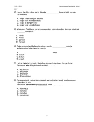 PKSR 2 / 2013 Bahasa Melayu Pemahaman Tahun 5
SULIT
17. Hamid dan Lim rakan karib. Mereka ____________ kerana tidak pernah
berenggang.
A. bagai kertas dengan dakwat
B. bagai tikus membaiki labu
C. bagai isi dengan kuku
D. bagai kera kena belacan
18. Walaupun Pak Harun penat menguruskan kolam ternakan ikannya, dia tidak
_______ mengeluh.
A. harus
B. mahu
C. pernah
D. hendak
19. Pekerja-pekerja di ladang ternakan rusa itu _____________bekerja
walaupun hari telah beransur senja.
A. telah
B. sudah
C. belum
D. masih
20. Latihan bola jaring telah dibatalkan kerana hujan turun dengan lebat.
Perkataan seerti bagi dibatalkan ialah………….
A. diputuskan
B. dimainkan
C. dihentikan
D. dimansuhkan
21. Para penduduk meluahkan masalah yang dihadapi sejak pembangunan
dijalankan di situ.
Perkataan berlawan bagi meluahkan ialah……………….
A. menimbus
B. menelan
C. menutup
D. menyimpan
4
 