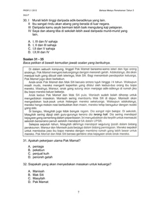 PKSR 2 / 2013 Bahasa Melayu Pemahaman Tahun 5
SULIT
30. I Murali lebih tinggi daripada adik-beradiknya yang lain.
II Ibu sangat rindu akan abang yang berada di luar negara.
III Daripada kamu asyik bermain lebih baik mengulang kaji pelajaran.
IV Saya dan abang tiba di sekolah lebih awal daripada murid-murid yang
lain.
A. I, III dan IV sahaja
B. I, II dan III sahaja
C. I,II dan V sahaja
D. I,II,III dan IV
Soalan 31 - 35
Baca petikan di bawah kemudian jawab soalan yang berikutnya.
31. Apakah pekerjaan utama Pak Mamat?
A. peniaga
B. pekebun
C. penjual kuih
D. penoreh getah
32. Siapakah yang akan menyediakan masakan untuk keluarga?
A. Manisah
B. Mak Siti
C. Masyitah
D. Pak Mamat
7
 