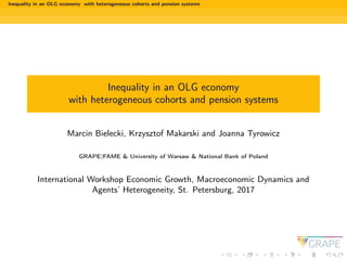 Inequality in an OLG economy with heterogeneous cohorts and pension systems
Inequality in an OLG economy
with heterogeneous cohorts and pension systems
Marcin Bielecki, Krzysztof Makarski and Joanna Tyrowicz
GRAPE|FAME & University of Warsaw & National Bank of Poland
International Workshop Economic Growth, Macroeconomic Dynamics and
Agents’ Heterogeneity, St. Petersburg, 2017
 