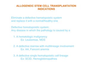 ALLOGENEIC STEM CELL TRANSPLANTATION
                 INDICATIONS


Eliminate a defective hematopoietic system
and replace it with a normal/healthy one

Defective hematopoietic system:
Any disease in which the pathology is caused by a

 1. A hematologic malignancy
       Ex: Leukemias, MDS

 2. A defective marrow with multilineage involvement
       Ex: AA, Fanconi anemia

 3. A defective single hematopoietic cell lineage
       Ex: SCID, Hemoglobinopathies
 