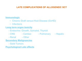 LATE COMPLICATIONS OF ALLOGENEIC SCT



Immunologic
   – Chronic Graft versus-Host Disease (GvHD)
   – Infections
Long term organ toxicity
  - Endocrine: Growth, Gonadal, Thyroid
  - CNS        - Cardiac      - Pulmonary   - Hepatic
  - Renal      - Other
Secondary Malignancies
  - Solid Tumors
Psychological Late effects
 