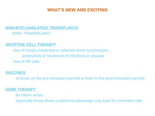 WHAT’S NEW AND EXCITING



NON-MYELOABLATIVE TRANSPLANTS
  (MINI- TRANSPLANT)

ADOPTIVE CELL THERAPY
   Use of broad unselected or selected donor lymphocytes
        prophylaxis or treatment of infections or disease
   Use of NK cells

VACCINES
    of donor (in the pre-transplant period) or host (in the post-transplant period)

GENE THERAPY
    for inborn errors
    especially those where a selective advantage may exist for corrected cells
 
