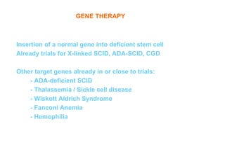 GENE THERAPY



Insertion of a normal gene into deficient stem cell
Already trials for X-linked SCID, ADA-SCID, CGD

Other target genes already in or close to trials:
    - ADA-deficient SCID
    - Thalassemia / Sickle cell disease
    - Wiskott Aldrich Syndrome
    - Fanconi Anemia
    - Hemophilia
 