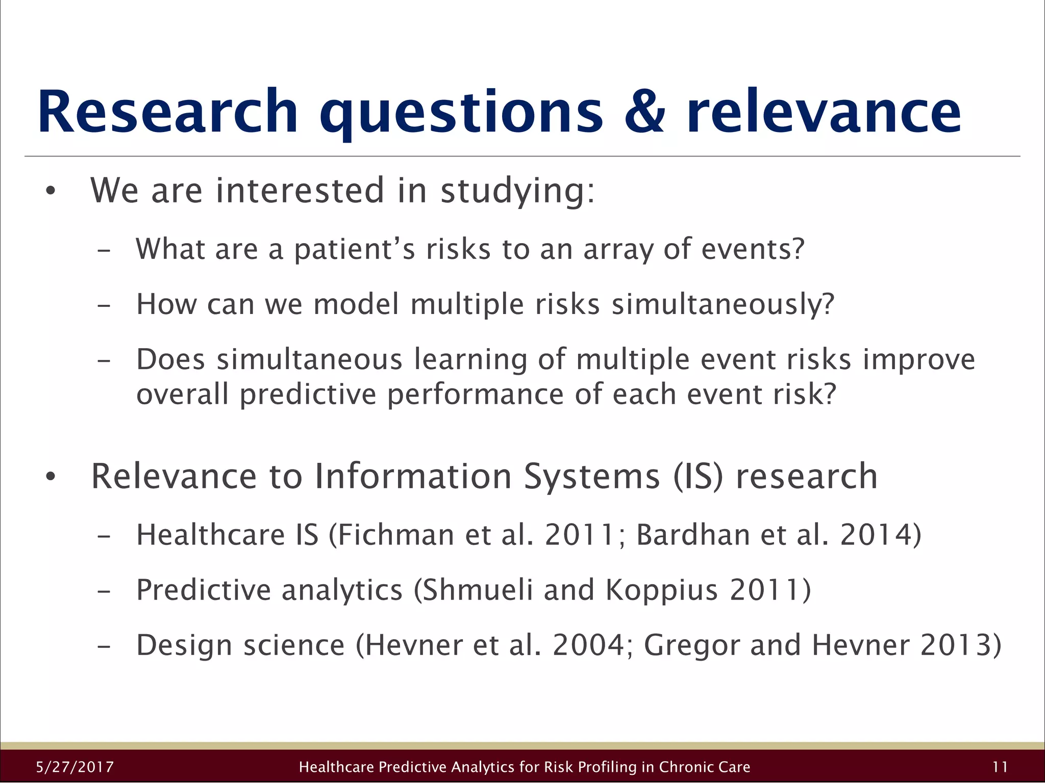 Research questions & relevance
5/27/2017 Healthcare Predictive Analytics for Risk Profiling in Chronic Care 11
• We are interested in studying:
− What are a patient’s risks to an array of events?
− How can we model multiple risks simultaneously?
− Does simultaneous learning of multiple event risks improve
overall predictive performance of each event risk?
• Relevance to Information Systems (IS) research
− Healthcare IS (Fichman et al. 2011; Bardhan et al. 2014)
− Predictive analytics (Shmueli and Koppius 2011)
− Design science (Hevner et al. 2004; Gregor and Hevner 2013)
 